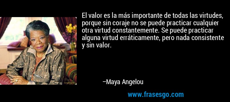 El valor es la más importante de todas las virtudes, porque sin coraje no se puede practicar cualquier otra virtud constantemente. Se puede practicar alguna virtud erráticamente, pero nada consistente y sin valor. – Maya Angelou