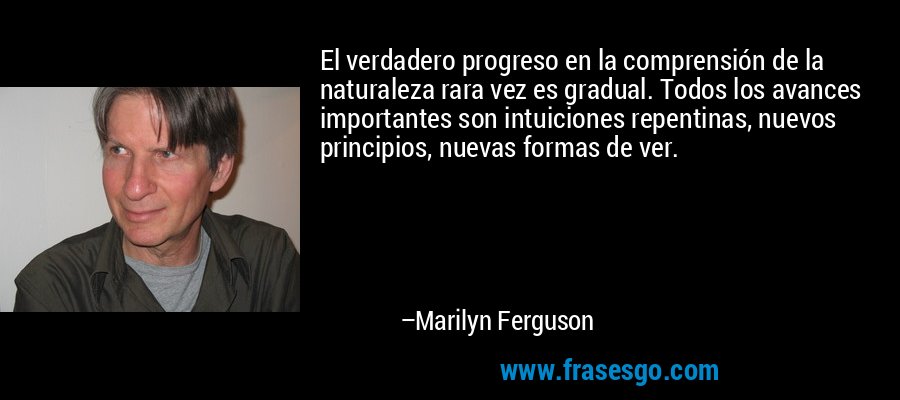 El verdadero progreso en la comprensión de la naturaleza rara vez es gradual. Todos los avances importantes son intuiciones repentinas, nuevos principios, nuevas formas de ver. – Marilyn Ferguson