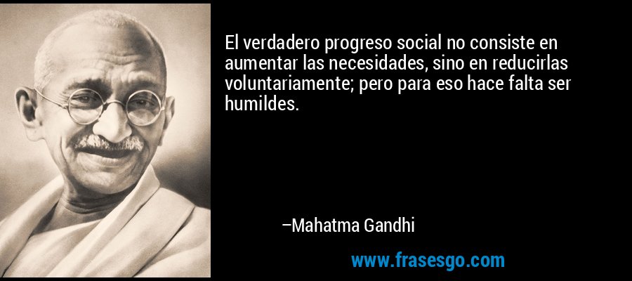 El verdadero progreso social no consiste en aumentar las necesidades, sino en reducirlas voluntariamente; pero para eso hace falta ser humildes. – Mahatma Gandhi
