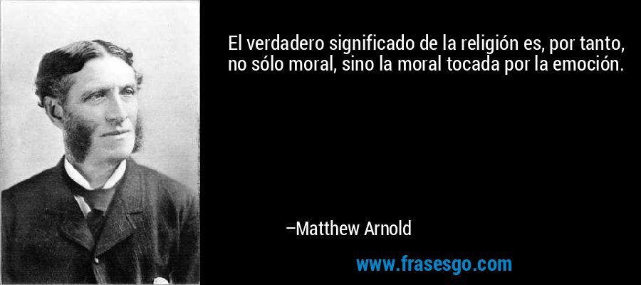 El verdadero significado de la religión es, por tanto, no sólo moral, sino la moral tocada por la emoción. – Matthew Arnold