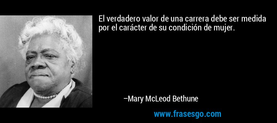 El verdadero valor de una carrera debe ser medida por el carácter de su condición de mujer. – Mary McLeod Bethune