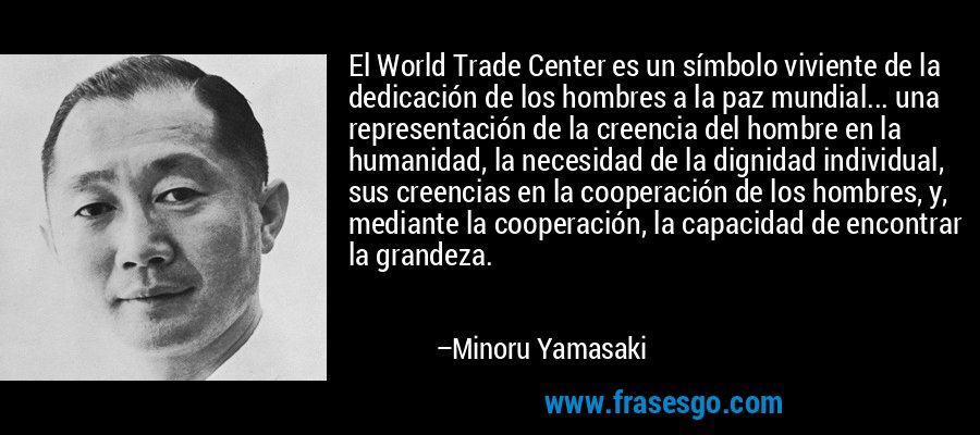 El World Trade Center es un símbolo viviente de la dedicación de los hombres a la paz mundial... una representación de la creencia del hombre en la humanidad, la necesidad de la dignidad individual, sus creencias en la cooperación de los hombres, y, mediante la cooperación, la capacidad de encontrar la grandeza. – Minoru Yamasaki