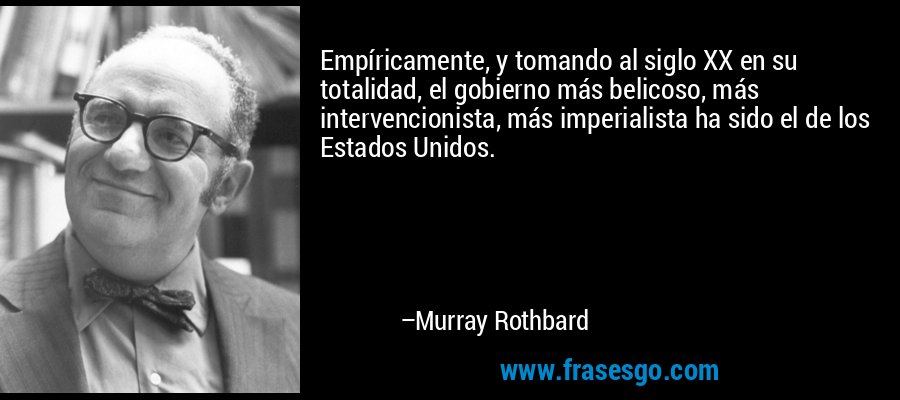 Empíricamente, y tomando al siglo XX en su totalidad, el gobierno más belicoso, más intervencionista, más imperialista ha sido el de los Estados Unidos. – Murray Rothbard