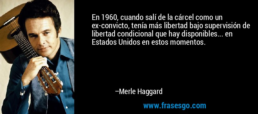 En 1960, cuando salí de la cárcel como un ex-convicto, tenía más libertad bajo supervisión de libertad condicional que hay disponibles... en Estados Unidos en estos momentos. – Merle Haggard