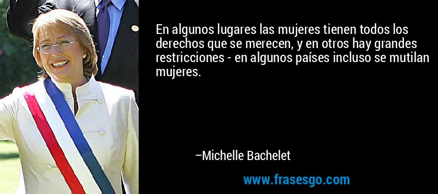 En algunos lugares las mujeres tienen todos los derechos que se merecen, y en otros hay grandes restricciones - en algunos países incluso se mutilan mujeres. – Michelle Bachelet