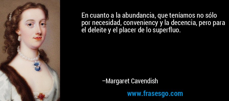 En cuanto a la abundancia, que teníamos no sólo por necesidad, conveniency y la decencia, pero para el deleite y el placer de lo superfluo. – Margaret Cavendish