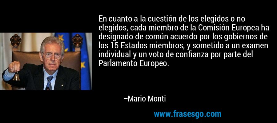 En cuanto a la cuestión de los elegidos o no elegidos, cada miembro de la Comisión Europea ha designado de común acuerdo por los gobiernos de los 15 Estados miembros, y sometido a un examen individual y un voto de confianza por parte del Parlamento Europeo. – Mario Monti