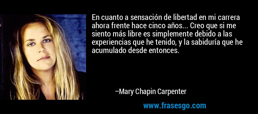 En cuanto a sensación de libertad en mi carrera ahora frente hace cinco años... Creo que si me siento más libre es simplemente debido a las experiencias que he tenido, y la sabiduría que he acumulado desde entonces. – Mary Chapin Carpenter