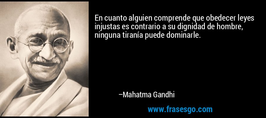En cuanto alguien comprende que obedecer leyes injustas es contrario a su dignidad de hombre, ninguna tiranía puede dominarle. – Mahatma Gandhi