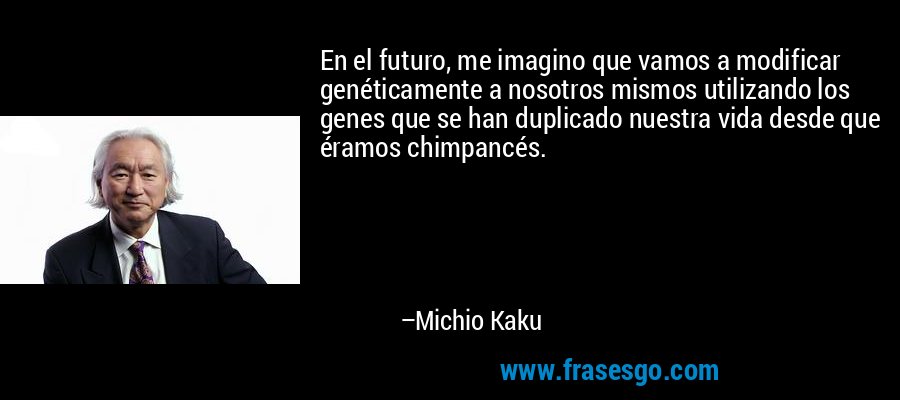 En el futuro, me imagino que vamos a modificar genéticamente a nosotros mismos utilizando los genes que se han duplicado nuestra vida desde que éramos chimpancés. – Michio Kaku