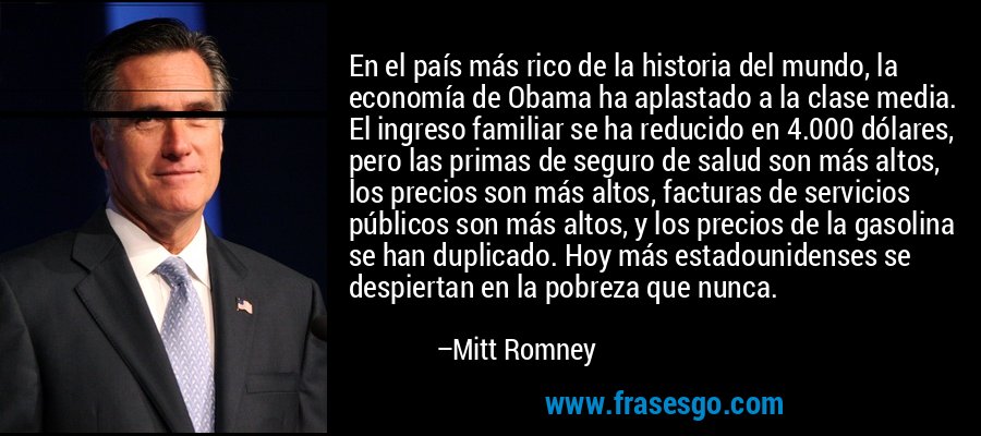 En el país más rico de la historia del mundo, la economía de Obama ha aplastado a la clase media. El ingreso familiar se ha reducido en 4.000 dólares, pero las primas de seguro de salud son más altos, los precios son más altos, facturas de servicios públicos son más altos, y los precios de la gasolina se han duplicado. Hoy más estadounidenses se despiertan en la pobreza que nunca. – Mitt Romney