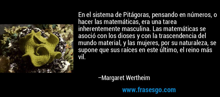 En el sistema de Pitágoras, pensando en números, o hacer las matemáticas, era una tarea inherentemente masculina. Las matemáticas se asoció con los dioses y con la trascendencia del mundo material, y las mujeres, por su naturaleza, se supone que sus raíces en este último, el reino más vil. – Margaret Wertheim