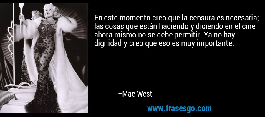 En este momento creo que la censura es necesaria; las cosas que están haciendo y diciendo en el cine ahora mismo no se debe permitir. Ya no hay dignidad y creo que eso es muy importante. – Mae West