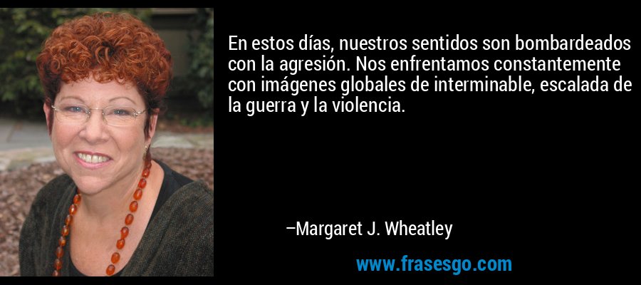 En estos días, nuestros sentidos son bombardeados con la agresión. Nos enfrentamos constantemente con imágenes globales de interminable, escalada de la guerra y la violencia. – Margaret J. Wheatley