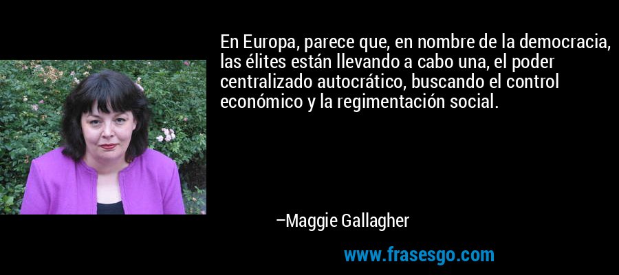 En Europa, parece que, en nombre de la democracia, las élites están llevando a cabo una, el poder centralizado autocrático, buscando el control económico y la regimentación social. – Maggie Gallagher