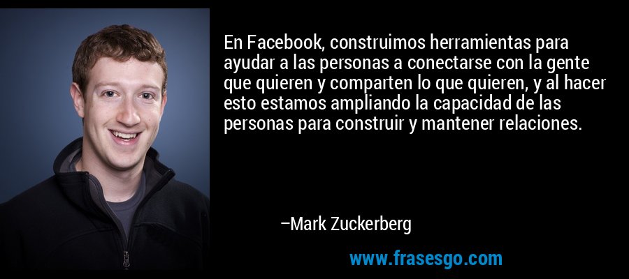 En Facebook, construimos herramientas para ayudar a las personas a conectarse con la gente que quieren y comparten lo que quieren, y al hacer esto estamos ampliando la capacidad de las personas para construir y mantener relaciones. – Mark Zuckerberg