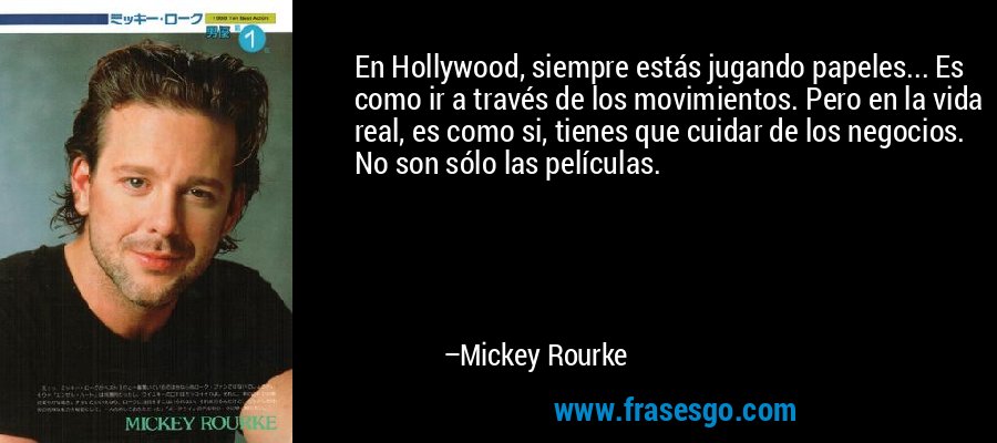 En Hollywood, siempre estás jugando papeles... Es como ir a través de los movimientos. Pero en la vida real, es como si, tienes que cuidar de los negocios. No son sólo las películas. – Mickey Rourke