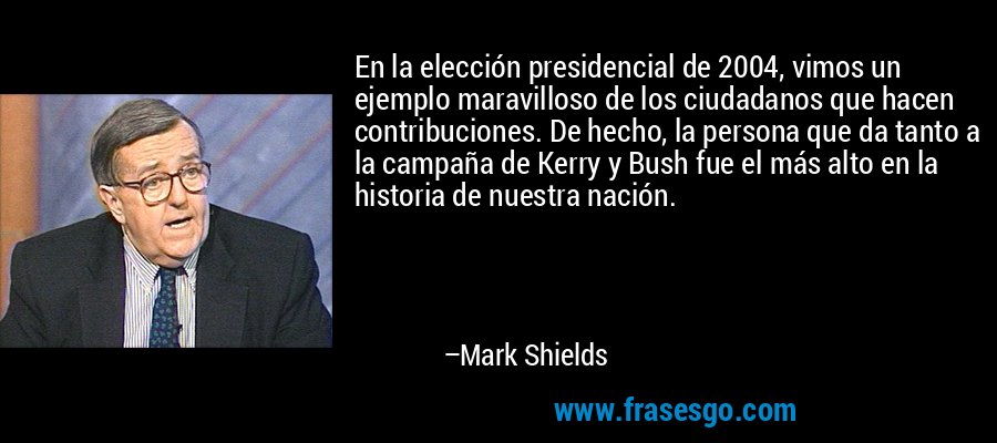 En la elección presidencial de 2004, vimos un ejemplo maravilloso de los ciudadanos que hacen contribuciones. De hecho, la persona que da tanto a la campaña de Kerry y Bush fue el más alto en la historia de nuestra nación. – Mark Shields