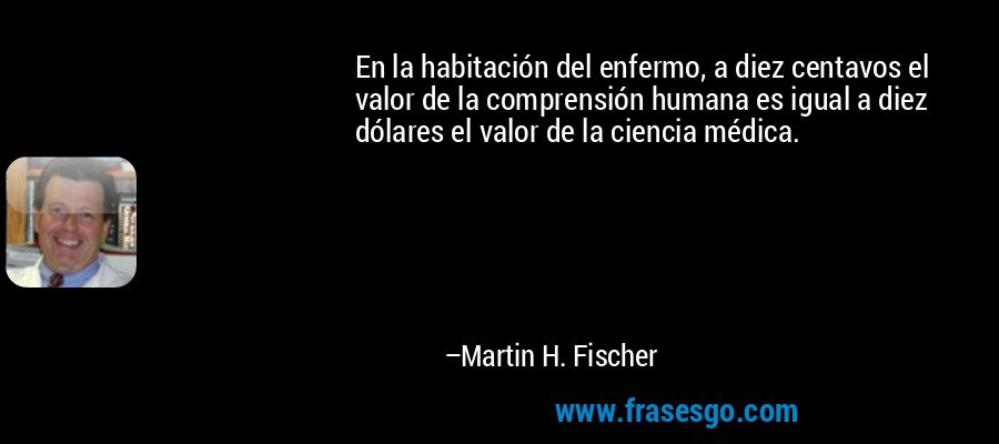 En la habitación del enfermo, a diez centavos el valor de la comprensión humana es igual a diez dólares el valor de la ciencia médica. – Martin H. Fischer