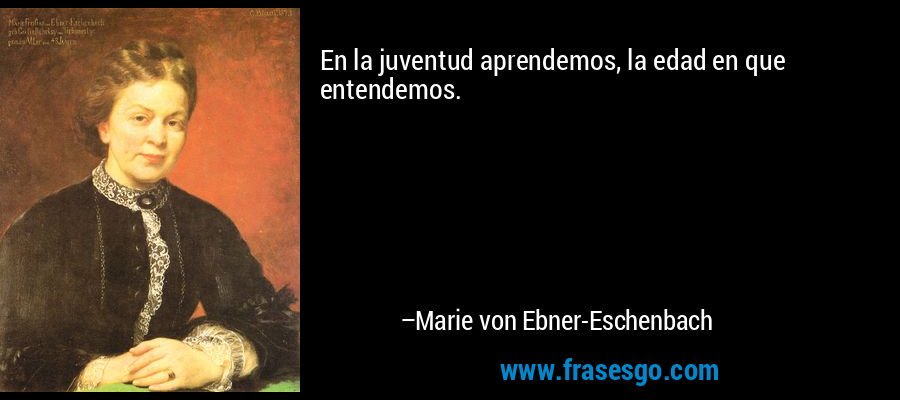 En la juventud aprendemos, la edad en que entendemos. – Marie von Ebner-Eschenbach