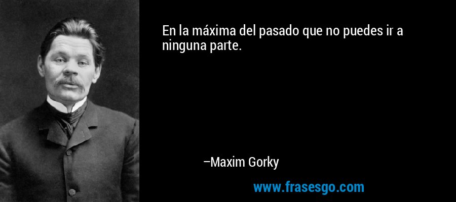 En la máxima del pasado que no puedes ir a ninguna parte. – Maxim Gorky