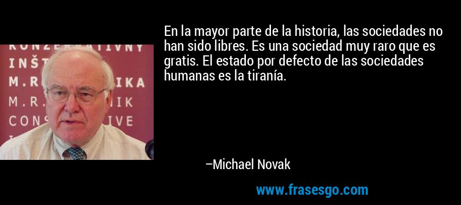 En la mayor parte de la historia, las sociedades no han sido libres. Es una sociedad muy raro que es gratis. El estado por defecto de las sociedades humanas es la tiranía. – Michael Novak