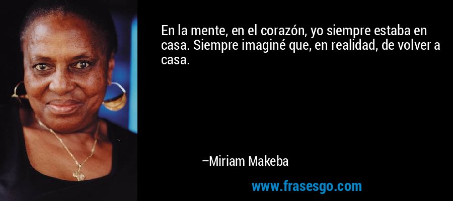 En la mente, en el corazón, yo siempre estaba en casa. Siempre imaginé que, en realidad, de volver a casa. – Miriam Makeba