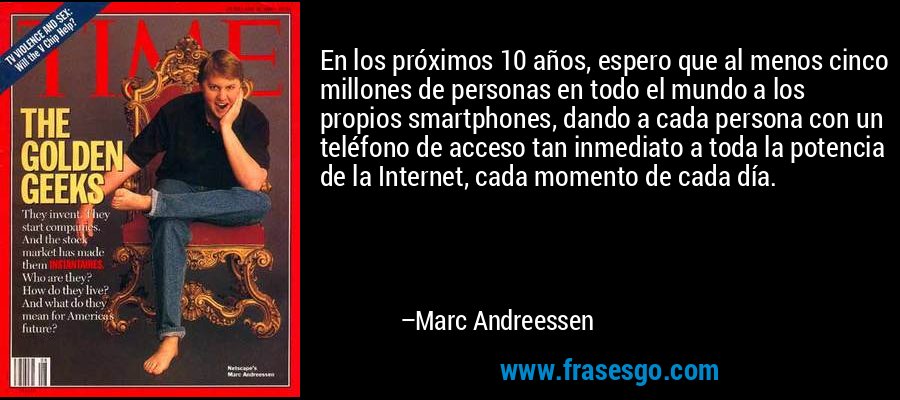 En los próximos 10 años, espero que al menos cinco millones de personas en todo el mundo a los propios smartphones, dando a cada persona con un teléfono de acceso tan inmediato a toda la potencia de la Internet, cada momento de cada día. – Marc Andreessen