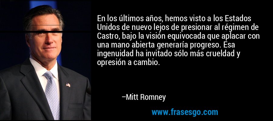 En los últimos años, hemos visto a los Estados Unidos de nuevo lejos de presionar al régimen de Castro, bajo la visión equivocada que aplacar con una mano abierta generaría progreso. Esa ingenuidad ha invitado sólo más crueldad y opresión a cambio. – Mitt Romney