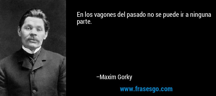 En los vagones del pasado no se puede ir a ninguna parte. – Maxim Gorky