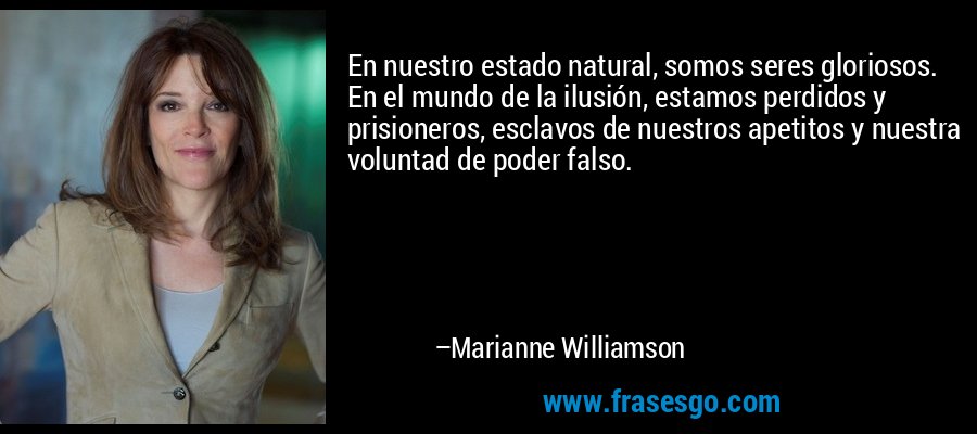 En nuestro estado natural, somos seres gloriosos. En el mundo de la ilusión, estamos perdidos y prisioneros, esclavos de nuestros apetitos y nuestra voluntad de poder falso. – Marianne Williamson