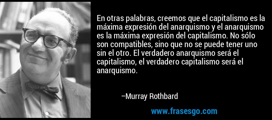 En otras palabras, creemos que el capitalismo es la máxima expresión del anarquismo y el anarquismo es la máxima expresión del capitalismo. No sólo son compatibles, sino que no se puede tener uno sin el otro. El verdadero anarquismo será el capitalismo, el verdadero capitalismo será el anarquismo. – Murray Rothbard