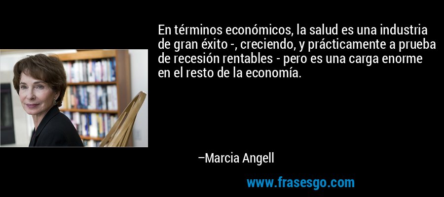 En términos económicos, la salud es una industria de gran éxito -, creciendo, y prácticamente a prueba de recesión rentables - pero es una carga enorme en el resto de la economía. – Marcia Angell
