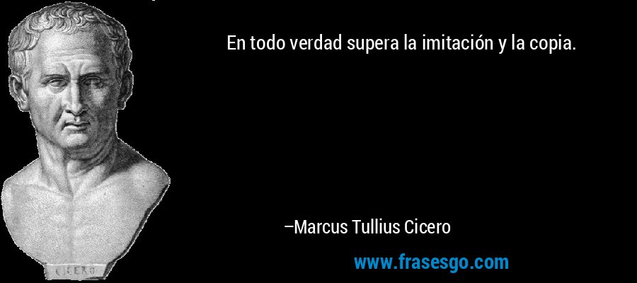 En todo verdad supera la imitación y la copia. – Marcus Tullius Cicero