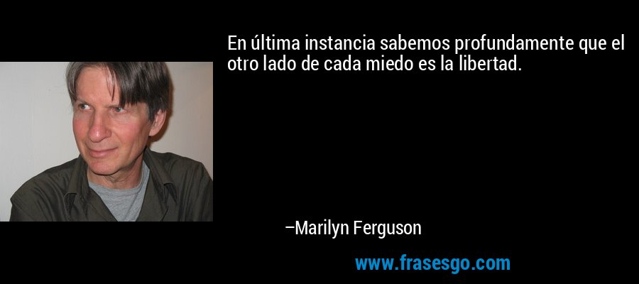 En última instancia sabemos profundamente que el otro lado de cada miedo es la libertad. – Marilyn Ferguson