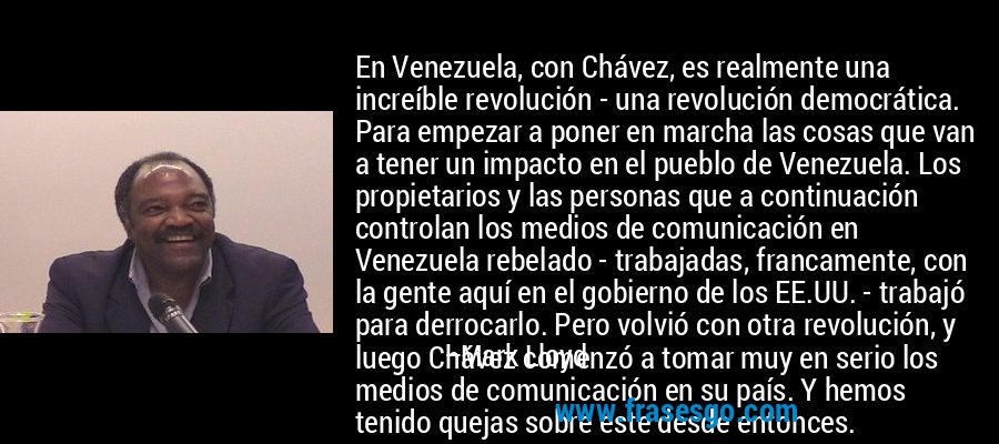 En Venezuela, con Chávez, es realmente una increíble revolución - una revolución democrática. Para empezar a poner en marcha las cosas que van a tener un impacto en el pueblo de Venezuela. Los propietarios y las personas que a continuación controlan los medios de comunicación en Venezuela rebelado - trabajadas, francamente, con la gente aquí en el gobierno de los EE.UU. - trabajó para derrocarlo. Pero volvió con otra revolución, y luego Chávez comenzó a tomar muy en serio los medios de comunicación en su país. Y hemos tenido quejas sobre este desde entonces. – Mark Lloyd