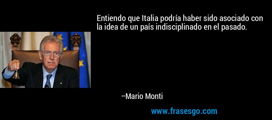 Entiendo que Italia podría haber sido asociado con la idea de un país indisciplinado en el pasado. – Mario Monti