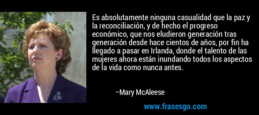 Es absolutamente ninguna casualidad que la paz y la reconciliación, y de hecho el progreso económico, que nos eludieron generación tras generación desde hace cientos de años, por fin ha llegado a pasar en Irlanda, donde el talento de las mujeres ahora están inundando todos los aspectos de la vida como nunca antes. – Mary McAleese