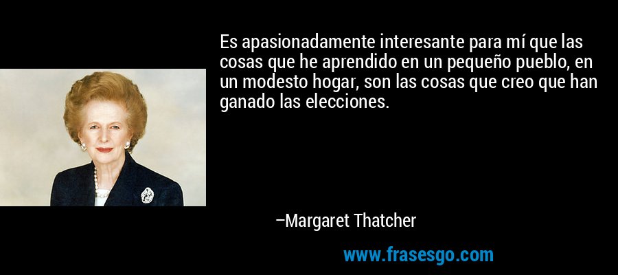Es apasionadamente interesante para mí que las cosas que he aprendido en un pequeño pueblo, en un modesto hogar, son las cosas que creo que han ganado las elecciones. – Margaret Thatcher