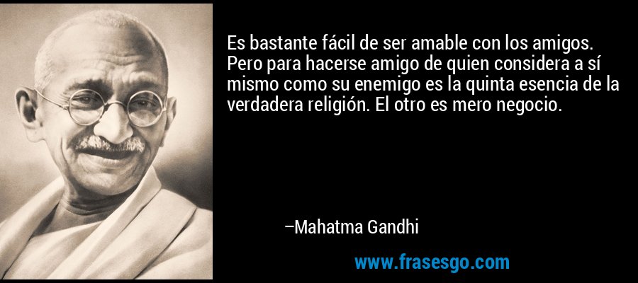 Es bastante fácil de ser amable con los amigos. Pero para hacerse amigo de quien considera a sí mismo como su enemigo es la quinta esencia de la verdadera religión. El otro es mero negocio. – Mahatma Gandhi