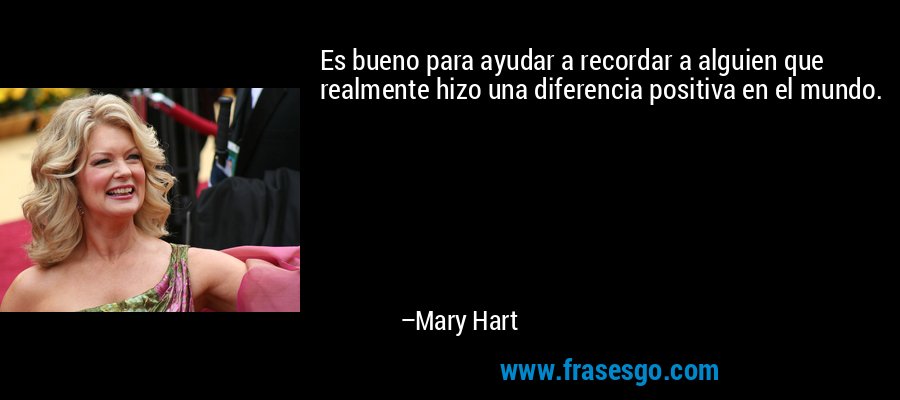 Es bueno para ayudar a recordar a alguien que realmente hizo una diferencia positiva en el mundo. – Mary Hart