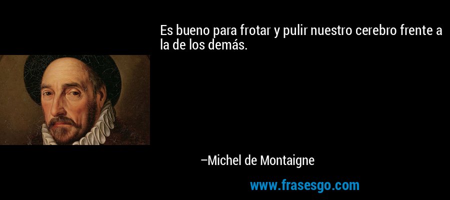 Es bueno para frotar y pulir nuestro cerebro frente a la de los demás. – Michel de Montaigne