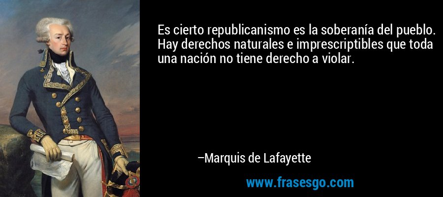 Es cierto republicanismo es la soberanía del pueblo. Hay derechos naturales e imprescriptibles que toda una nación no tiene derecho a violar. – Marquis de Lafayette