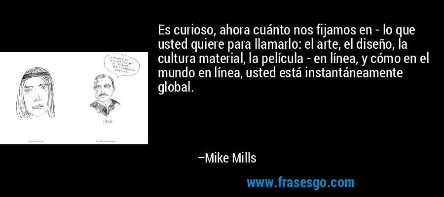 Es curioso, ahora cuánto nos fijamos en - lo que usted quiere para llamarlo: el arte, el diseño, la cultura material, la película - en línea, y cómo en el mundo en línea, usted está instantáneamente global. – Mike Mills