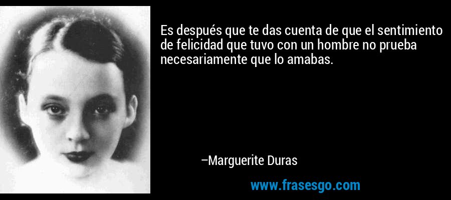 Es después que te das cuenta de que el sentimiento de felicidad que tuvo con un hombre no prueba necesariamente que lo amabas. – Marguerite Duras
