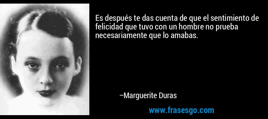 Es después te das cuenta de que el sentimiento de felicidad que tuvo con un hombre no prueba necesariamente que lo amabas. – Marguerite Duras