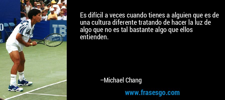 Es difícil a veces cuando tienes a alguien que es de una cultura diferente tratando de hacer la luz de algo que no es tal bastante algo que ellos entienden. – Michael Chang