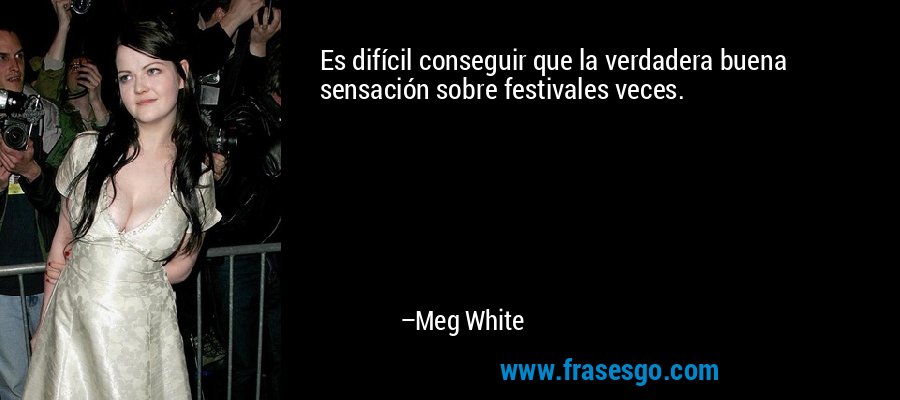 Es difícil conseguir que la verdadera buena sensación sobre festivales veces. – Meg White