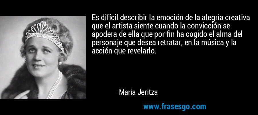 Es difícil describir la emoción de la alegría creativa que el artista siente cuando la convicción se apodera de ella que por fin ha cogido el alma del personaje que desea retratar, en la música y la acción que revelarlo. – Maria Jeritza