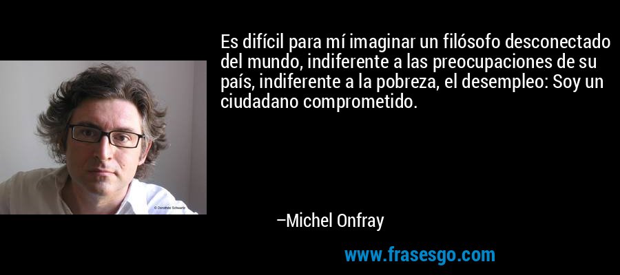 Es difícil para mí imaginar un filósofo desconectado del mundo, indiferente a las preocupaciones de su país, indiferente a la pobreza, el desempleo: Soy un ciudadano comprometido. – Michel Onfray